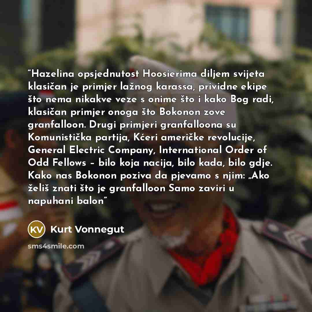 “Hazelina opsjednutost Hoosierima diljem svijeta klasičan je primjer lažnog karassa, prividne ekipe što nema nikakve veze s onime što i kako Bog radi, klasičan primjer onoga što Bokonon zove granfalloon. Drugi primjeri granfalloona su Komunistička partija, Kćeri američke revolucije, General…” quote by Kurt Vonnegut