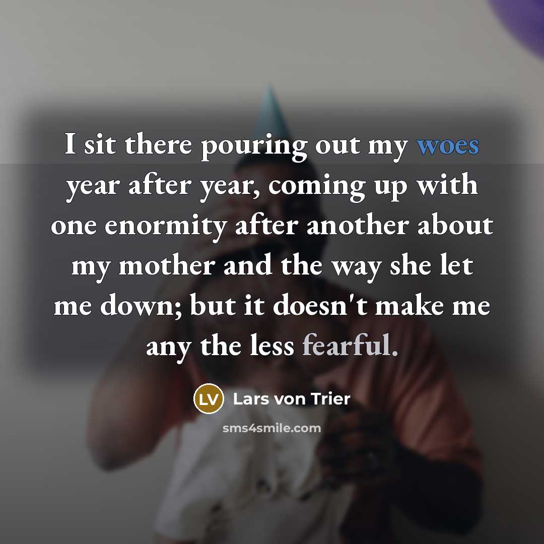“I sit there pouring out my woes year after year, coming up with one enormity after another about my mother and the way she let me down; but it doesn't make me any the less fearful.” quote by Lars von Trier