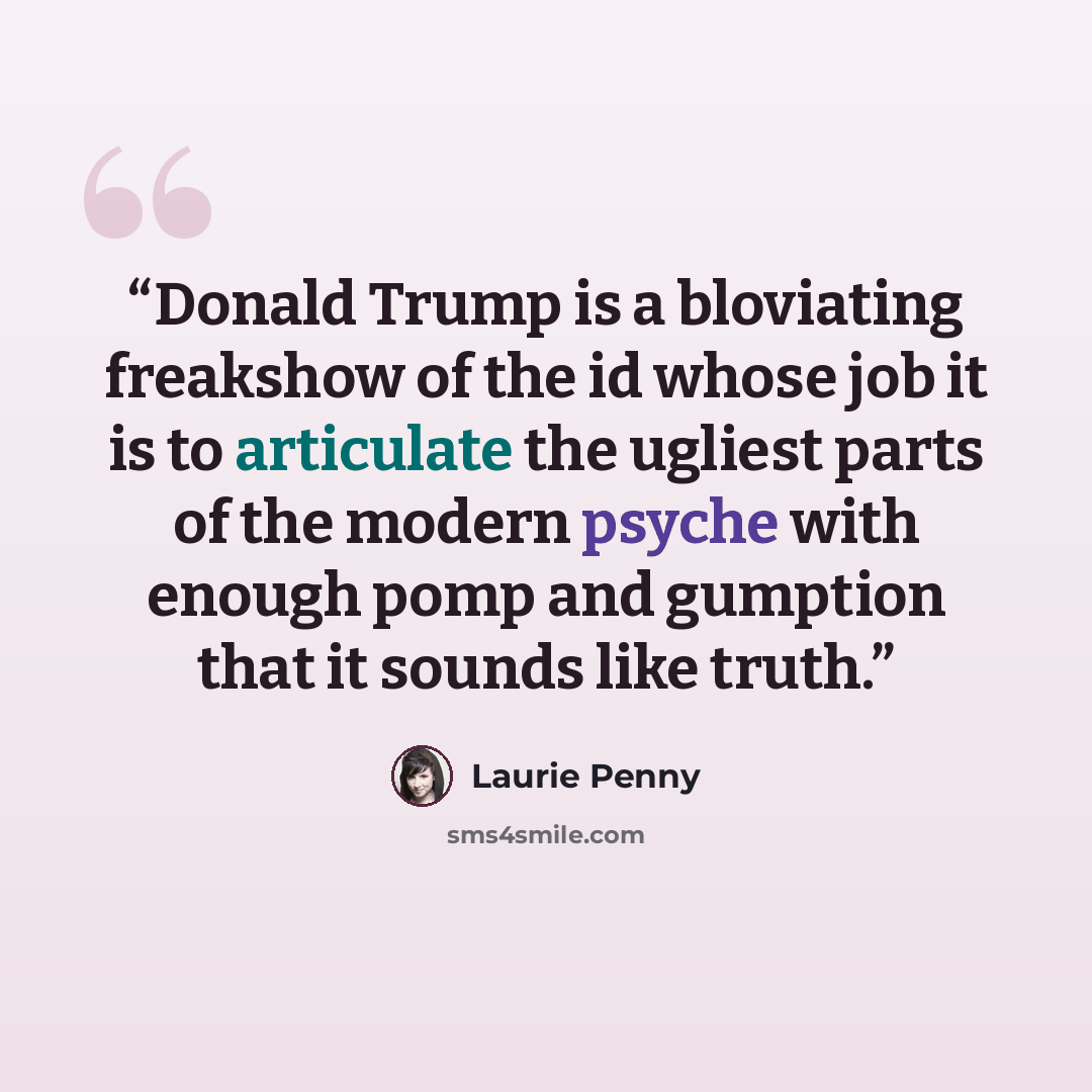 “Donald Trump is a bloviating freakshow of the id whose job it is to articulate the ugliest parts of the modern psyche with enough pomp and gumption that it sounds like truth.” quote by Laurie Penny