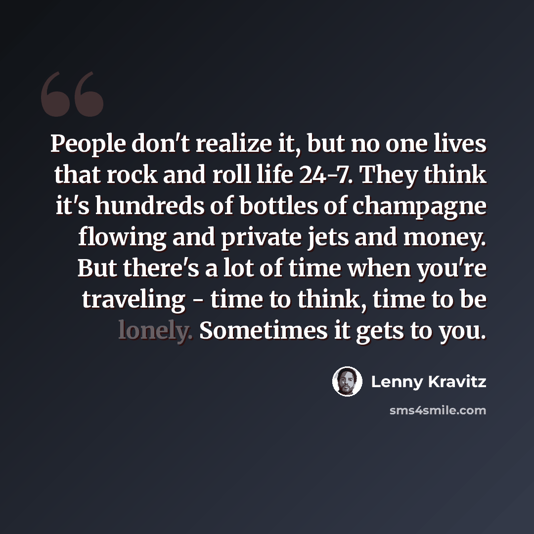 “People don't realize it, but no one lives that rock and roll life 24-7. They think it's hundreds of bottles of champagne flowing and private jets and money. But there's a lot of time when you're traveling - time to think, time to be lonely. Sometimes it gets to you.” quote by Lenny Kravitz