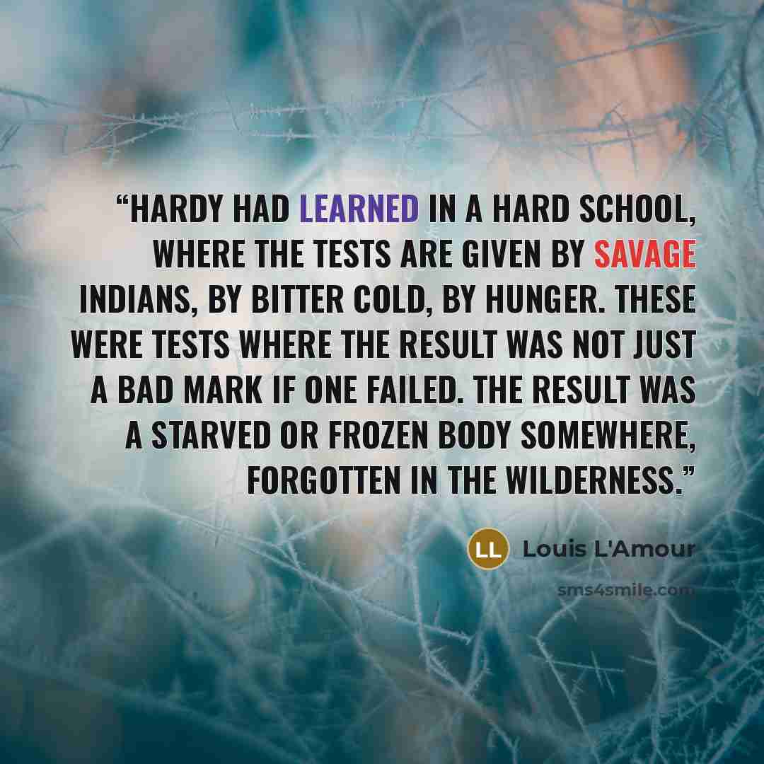 “Hardy had learned in a hard school, where the tests are given by savage Indians, by bitter cold, by hunger. These were tests where the result was not just a bad mark if one failed. The result was a starved or frozen body somewhere, forgotten in the wilderness.” quote by Louis L'Amour