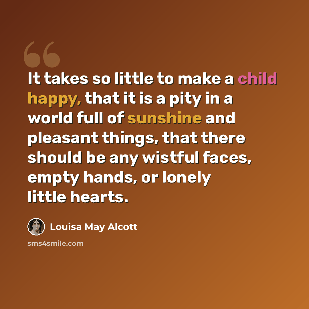“It takes so little to make a child happy, that it is a pity in a world full of sunshine and pleasant things, that there should be any wistful faces, empty hands, or lonely little hearts.” quote by Louisa May Alcott
