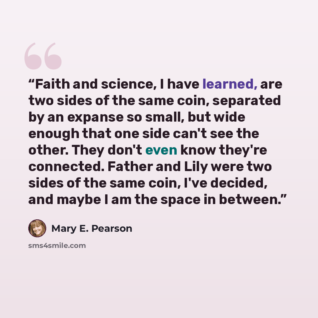 “Faith and science, I have learned, are two sides of the same coin, separated by an expanse so small, but wide enough that one side can't see the other. They don't even know they're connected. Father and Lily were two sides of the same coin, I've decided, and maybe I am the space in between.” quote by Mary E. Pearson