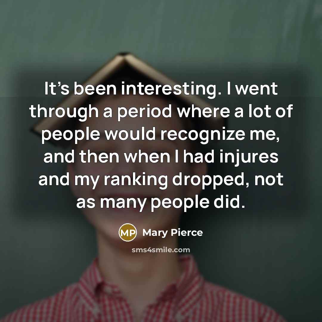 “It's been interesting. I went through a period where a lot of people would recognize me, and then when I had injures and my ranking dropped, not as many people did.” quote by Mary Pierce