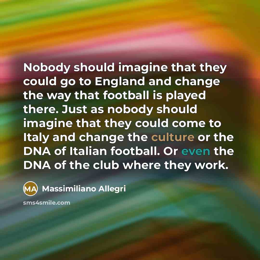 “Nobody should imagine that they could go to England and change the way that football is played there. Just as nobody should imagine that they could come to Italy and change the culture or the DNA of Italian football. Or even the DNA of the club where they work.” quote by Massimiliano Allegri