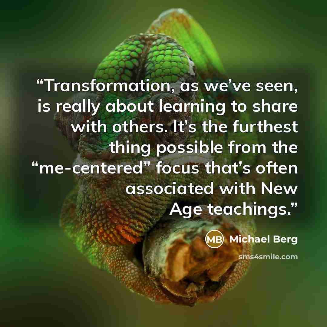 “Transformation, as we’ve seen, is really about learning to share with others. It’s the furthest thing possible from the “me-centered” focus that’s often associated with New Age teachings.” quote by Michael Berg