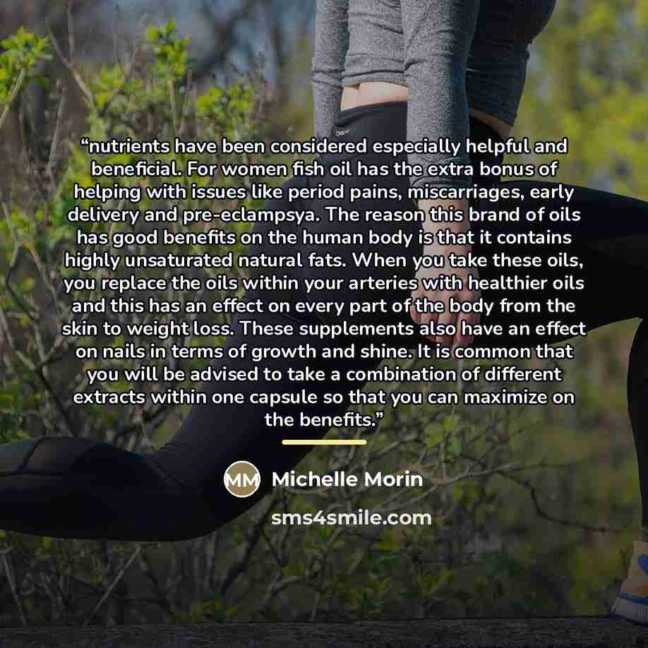 “nutrients have been considered especially helpful and beneficial. For women fish oil has the extra bonus of helping with issues like period pains, miscarriages, early delivery and pre-eclampsya. The reason this brand of oils has good benefits on the human body is that it contains highly…” quote by Michelle Morin