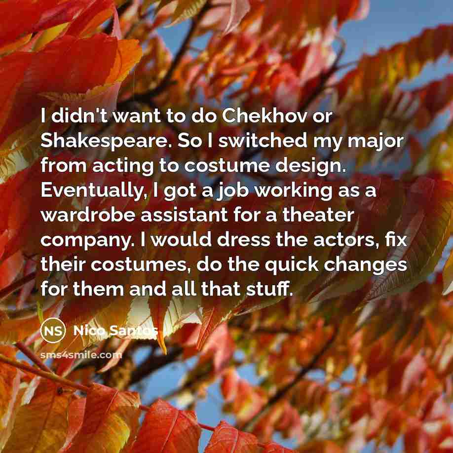 “I didn't want to do Chekhov or Shakespeare. So I switched my major from acting to costume design. Eventually, I got a job working as a wardrobe assistant for a theater company. I would dress the actors, fix their costumes, do the quick changes for them and all that stuff.” quote by Nico Santos