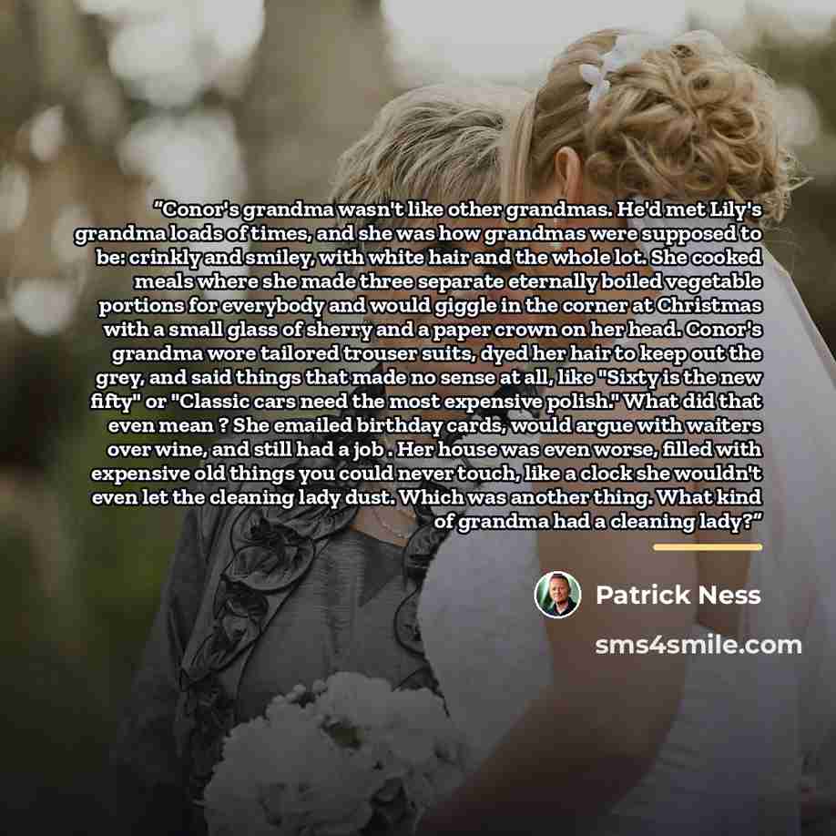 “Conor's grandma wasn't like other grandmas. He'd met Lily's grandma loads of times, and she was how grandmas were supposed to be: crinkly and smiley, with white hair and the whole lot. She cooked meals where she made three separate eternally boiled vegetable portions for everybody and would giggle…” quote by Patrick Ness