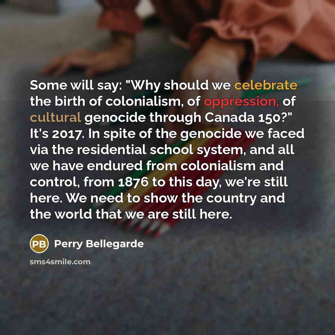 “Some will say: "Why should we celebrate the birth of colonialism, of oppression, of cultural genocide through Canada 150?" It's 2017. In spite of the genocide we faced via the residential school system, and all we have endured from colonialism and control, from 1876 to this day, we're still here…” quote by Perry Bellegarde