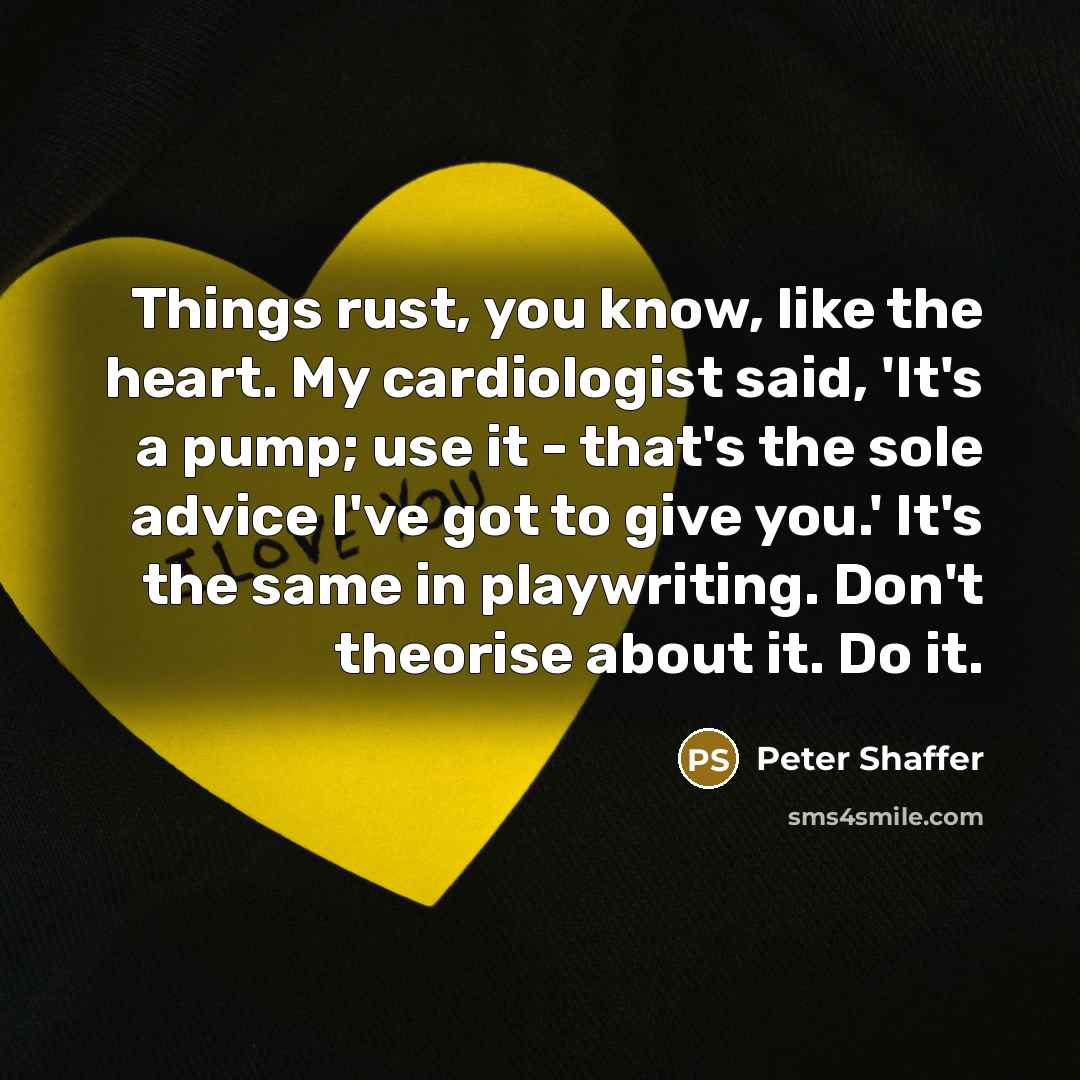 “Things rust, you know, like the heart. My cardiologist said, 'It's a pump; use it - that's the sole advice I've got to give you.' It's the same in playwriting. Don't theorise about it. Do it.” quote by Peter Shaffer