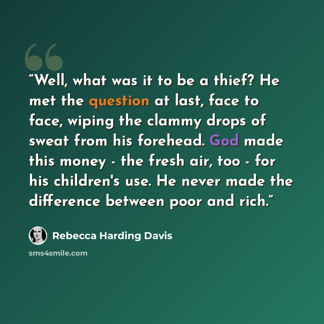 “Well, what was it to be a thief? He met the question at last, face to face, wiping the clammy drops of sweat from his forehead. God made this money - the fresh air, too - for his children's use. He never made the difference between poor and rich.” quote by Rebecca Harding Davis