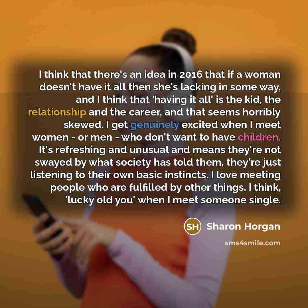 “I think that there's an idea in 2016 that if a woman doesn't have it all then she's lacking in some way, and I think that 'having it all' is the kid, the relationship and the career, and that seems horribly skewed. I get genuinely excited when I meet women - or men - who don't want to have…” quote by Sharon Horgan