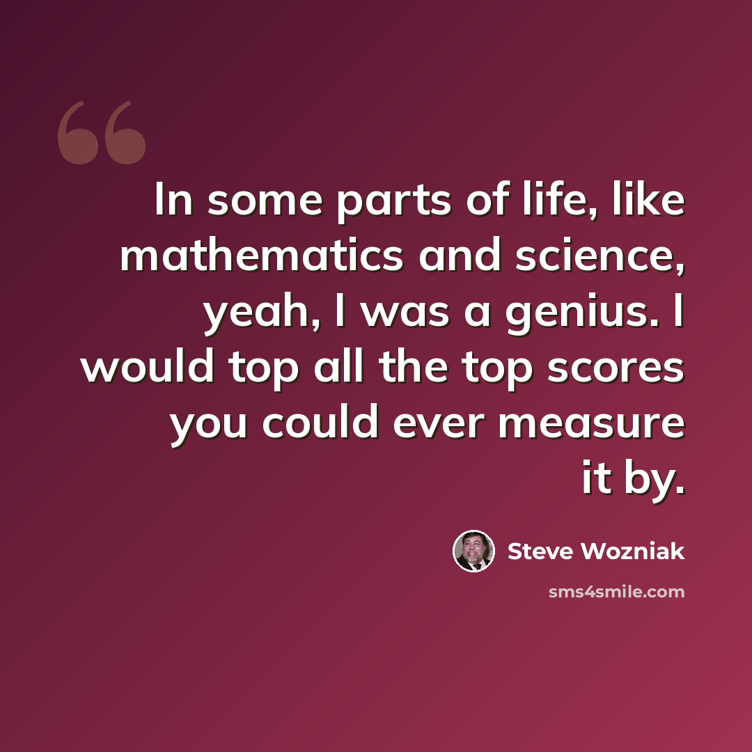 “In some parts of life, like mathematics and science, yeah, I was a genius. I would top all the top scores you could ever measure it by.” quote by Steve Wozniak