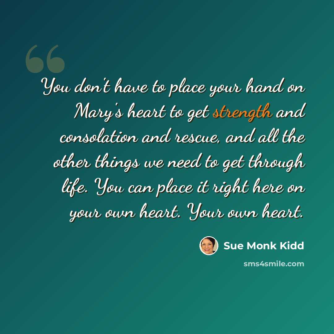 “You don't have to place your hand on Mary's heart to get strength and consolation and rescue, and all the other things we need to get through life. You can place it right here on your own heart. Your own heart.” quote by Sue Monk Kidd