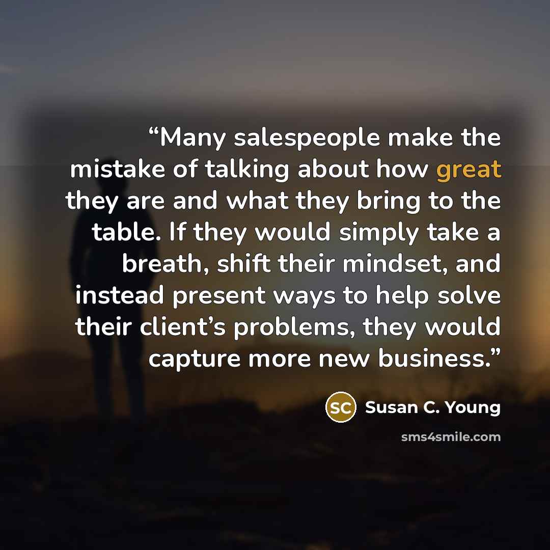“Many salespeople make the mistake of talking about how great they are and what they bring to the table. If they would simply take a breath, shift their mindset, and instead present ways to help solve their client’s problems, they would capture more new business.” quote by Susan C. Young