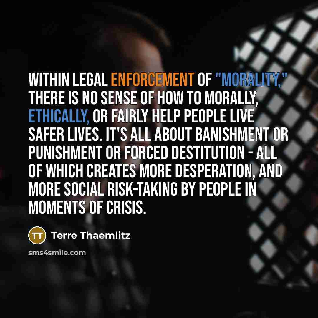 “Within legal enforcement of "morality," there is no sense of how to morally, ethically, or fairly help people live safer lives. It's all about banishment or punishment or forced destitution - all of which creates more desperation, and more social risk-taking by people in moments of crisis.” quote by Terre Thaemlitz