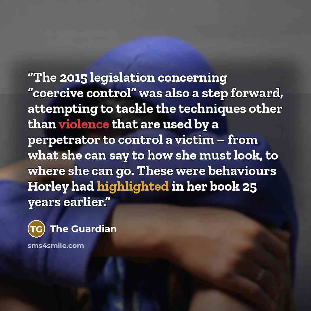 “The 2015 legislation concerning “coercive control” was also a step forward, attempting to tackle the techniques other than violence that are used by a perpetrator to control a victim – from what she can say to how she must look, to where she can go. These were behaviours Horley had highlighted in…” quote by The Guardian