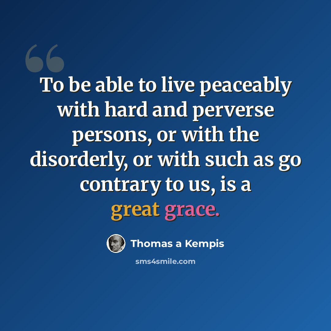 “To be able to live peaceably with hard and perverse persons, or with the disorderly, or with such as go contrary to us, is a great grace.” quote by Thomas a Kempis