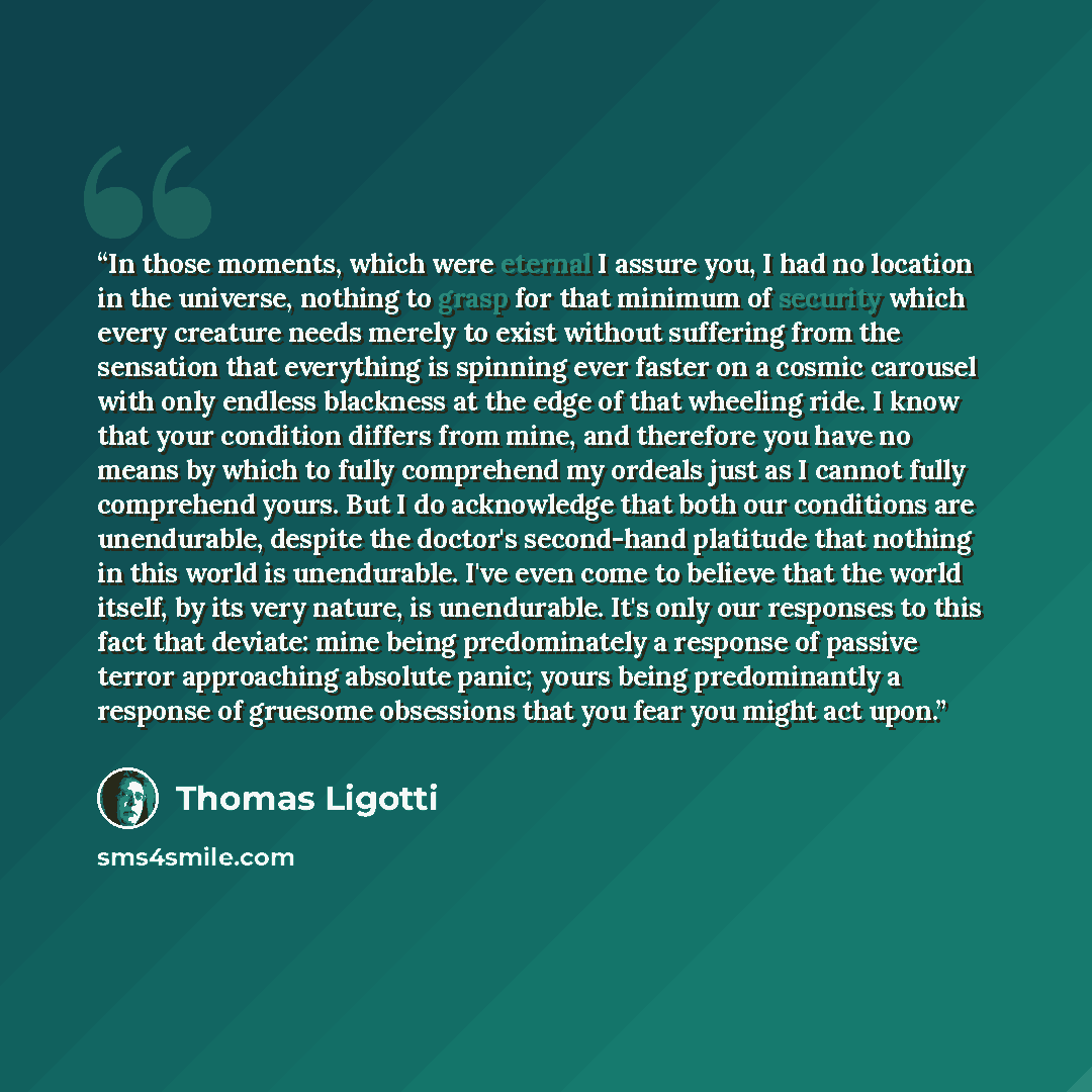 “In those moments, which were eternal I assure you, I had no location in the universe, nothing to grasp for that minimum of security which every creature needs merely to exist without suffering from the sensation that everything is spinning ever faster on a cosmic carousel with only endless…” quote by Thomas Ligotti