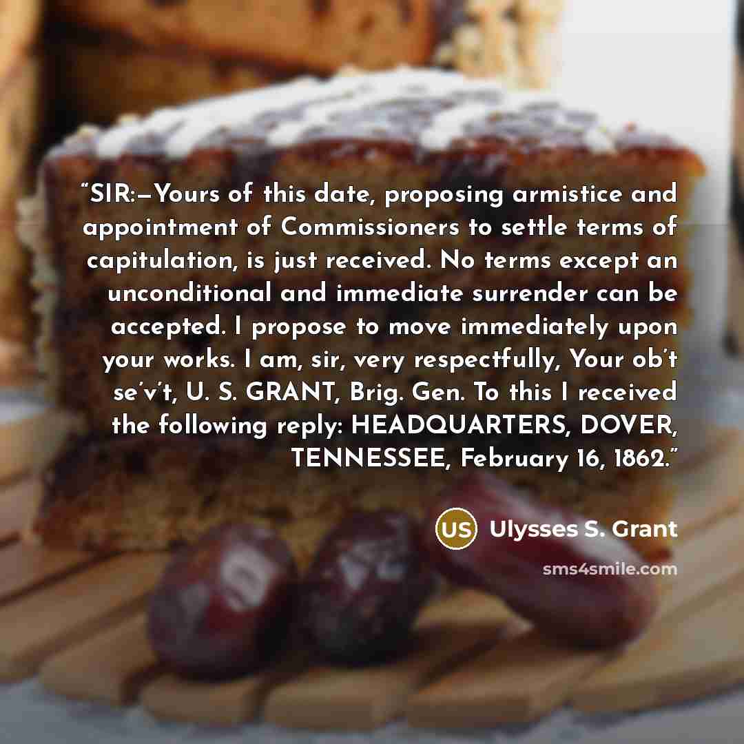 “SIR:—Yours of this date, proposing armistice and appointment of Commissioners to settle terms of capitulation, is just received. No terms except an unconditional and immediate surrender can be accepted. I propose to move immediately upon your works. I am, sir, very respectfully, Your ob’t se’v’t…” quote by Ulysses S. Grant