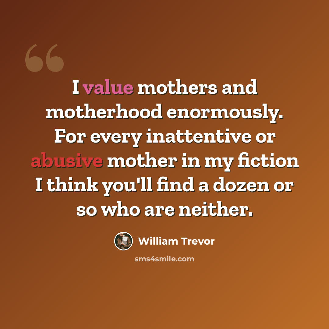 “I value mothers and motherhood enormously. For every inattentive or abusive mother in my fiction I think you'll find a dozen or so who are neither.” quote by William Trevor