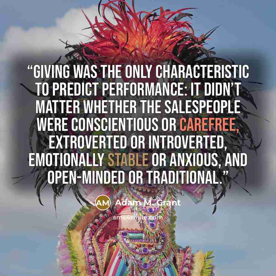 “giving was the only characteristic to predict performance: it didn’t matter whether the salespeople were conscientious or carefree, extroverted or introverted, emotionally stable or anxious, and open-minded or traditional.” quote by Adam M. Grant