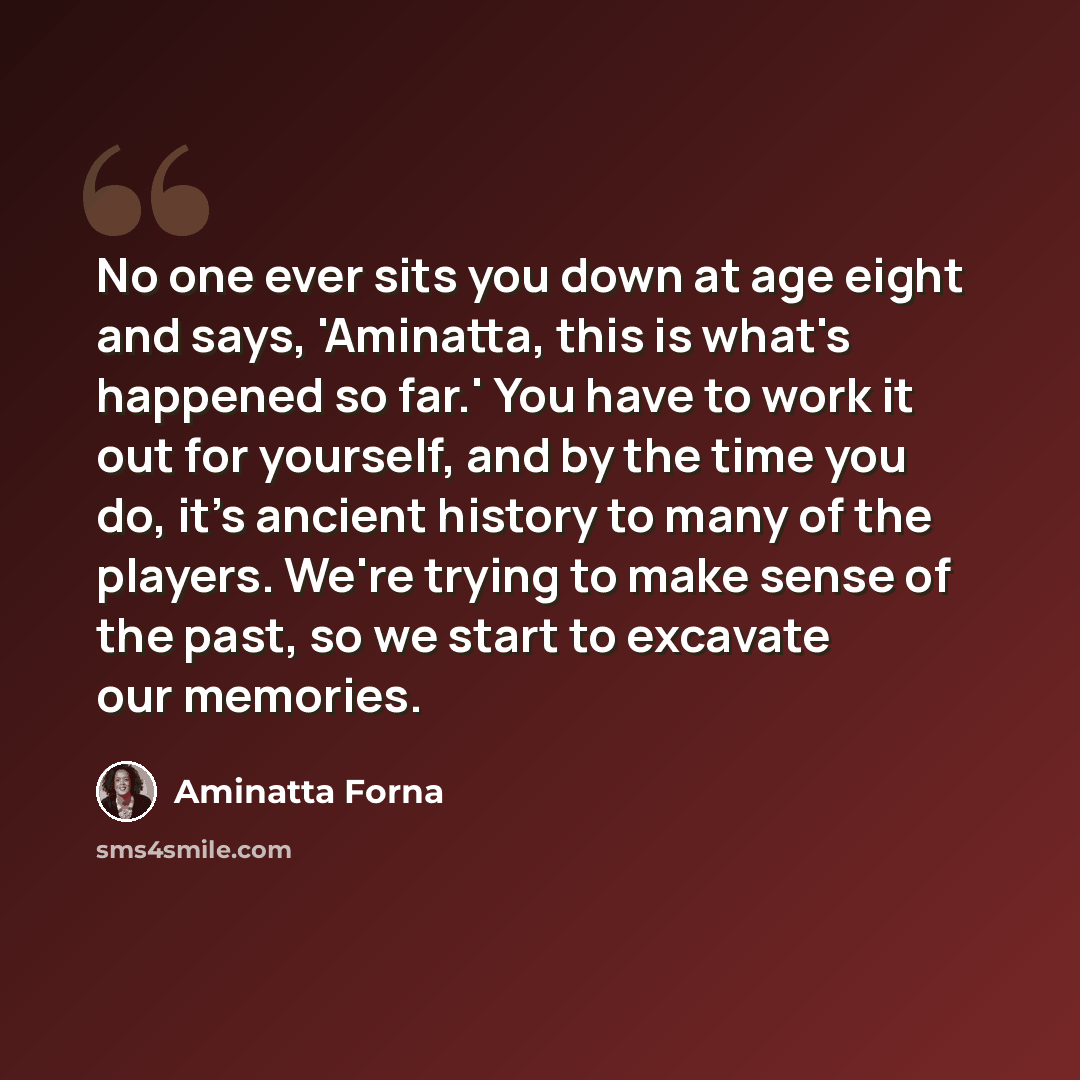 “No one ever sits you down at age eight and says, 'Aminatta, this is what's happened so far.' You have to work it out for yourself, and by the time you do, it's ancient history to many of the players. We're trying to make sense of the past, so we start to excavate our memories.” quote by Aminatta Forna