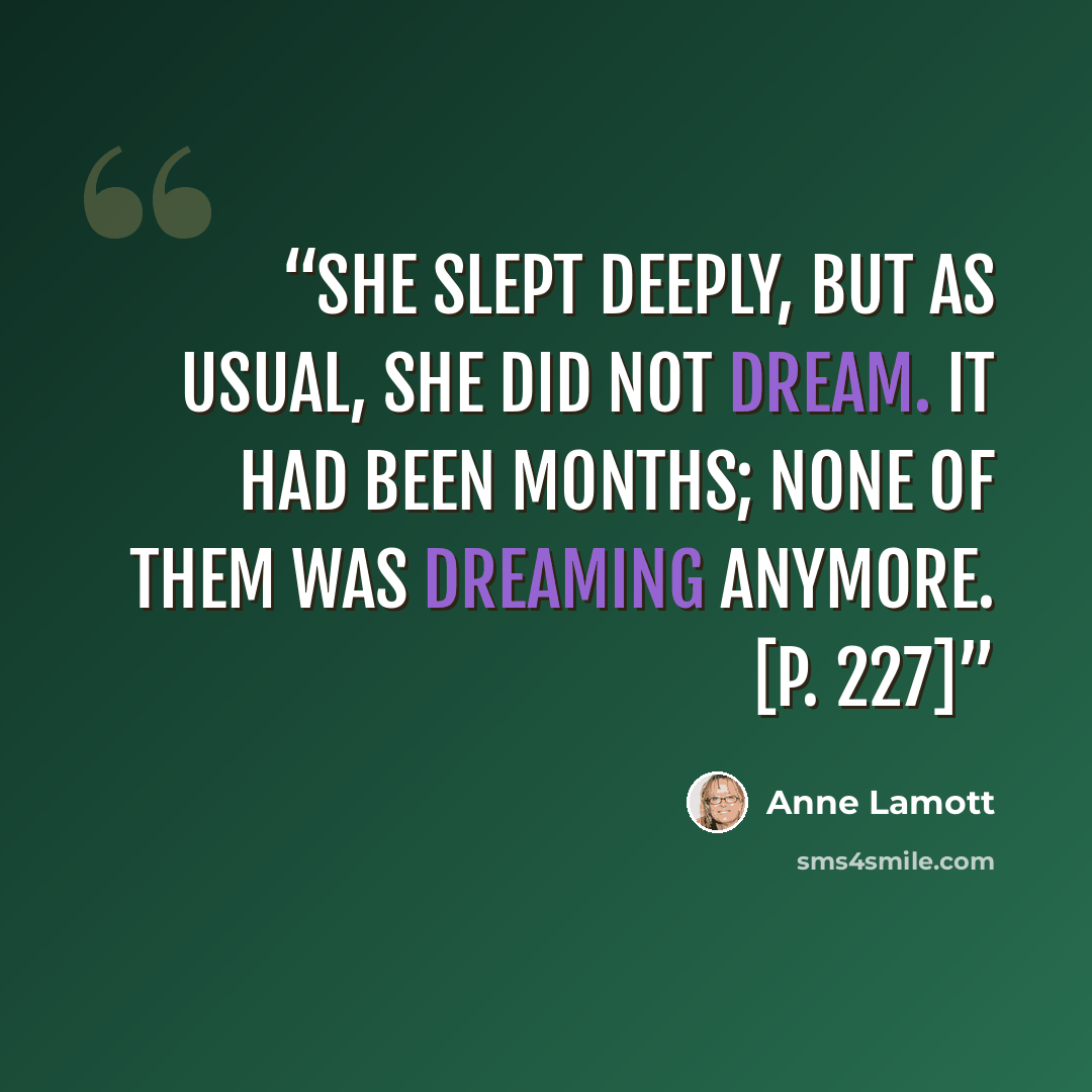 “She slept deeply, but as usual, she did not dream. It had been months; none of them was dreaming anymore. [p. 227]” quote by Anne Lamott