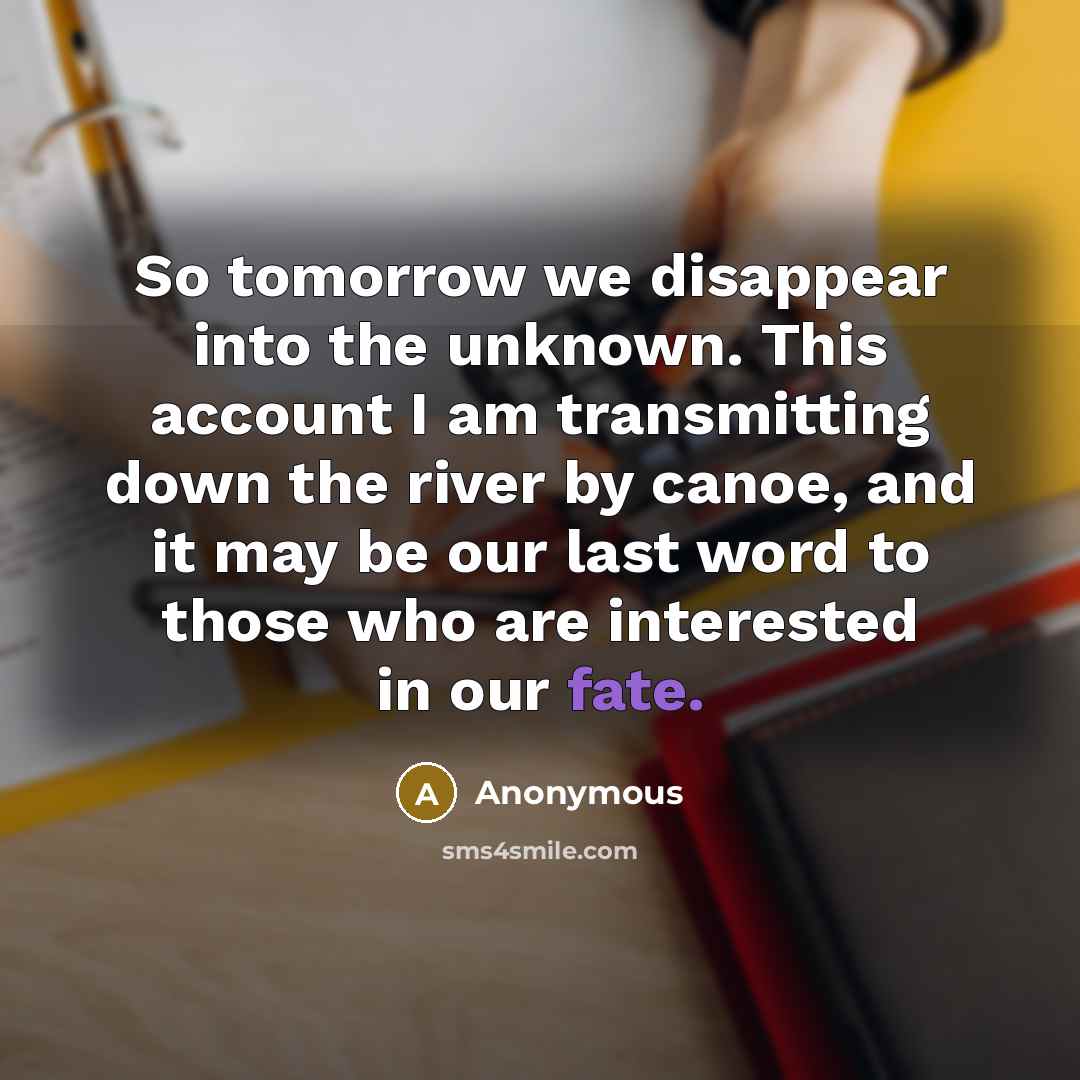 “So tomorrow we disappear into the unknown. This account I am transmitting down the river by canoe, and it may be our last word to those who are interested in our fate.” quote by Anonymous