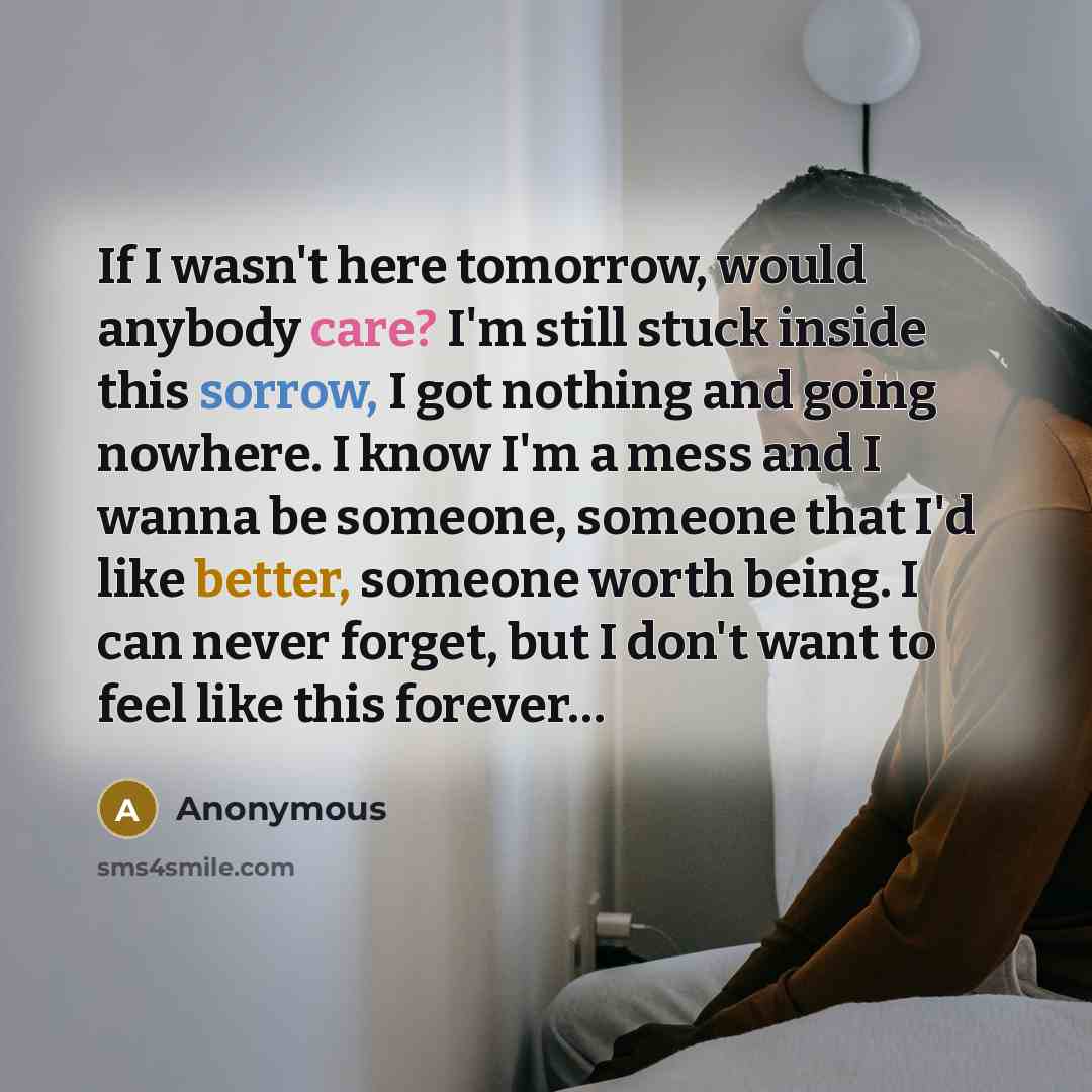 “If I wasn't here tomorrow, would anybody care? I'm still stuck inside this sorrow, I got nothing and going nowhere. I know I'm a mess and I wanna be someone, someone that I'd like better, someone worth being. I can never forget, but I don't want to feel like this forever…” quote by Anonymous