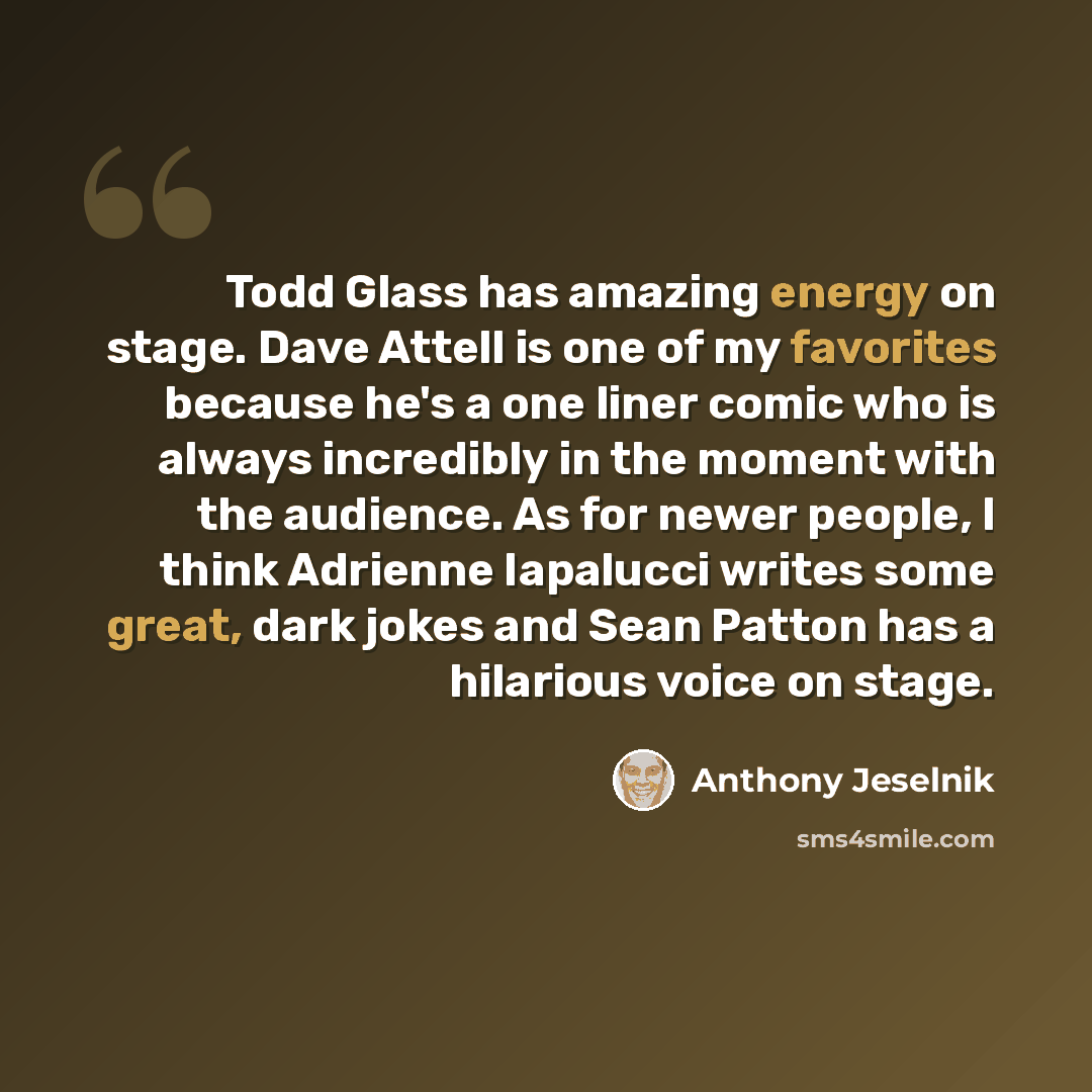 “Todd Glass has amazing energy on stage. Dave Attell is one of my favorites because he's a one liner comic who is always incredibly in the moment with the audience. As for newer people, I think Adrienne Iapalucci writes some great, dark jokes and Sean Patton has a hilarious voice on stage.” quote by Anthony Jeselnik