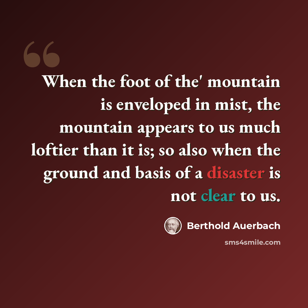 “When the foot of the' mountain is enveloped in mist, the mountain appears to us much loftier than it is; so also when the ground and basis of a disaster is not clear to us.” quote by Berthold Auerbach