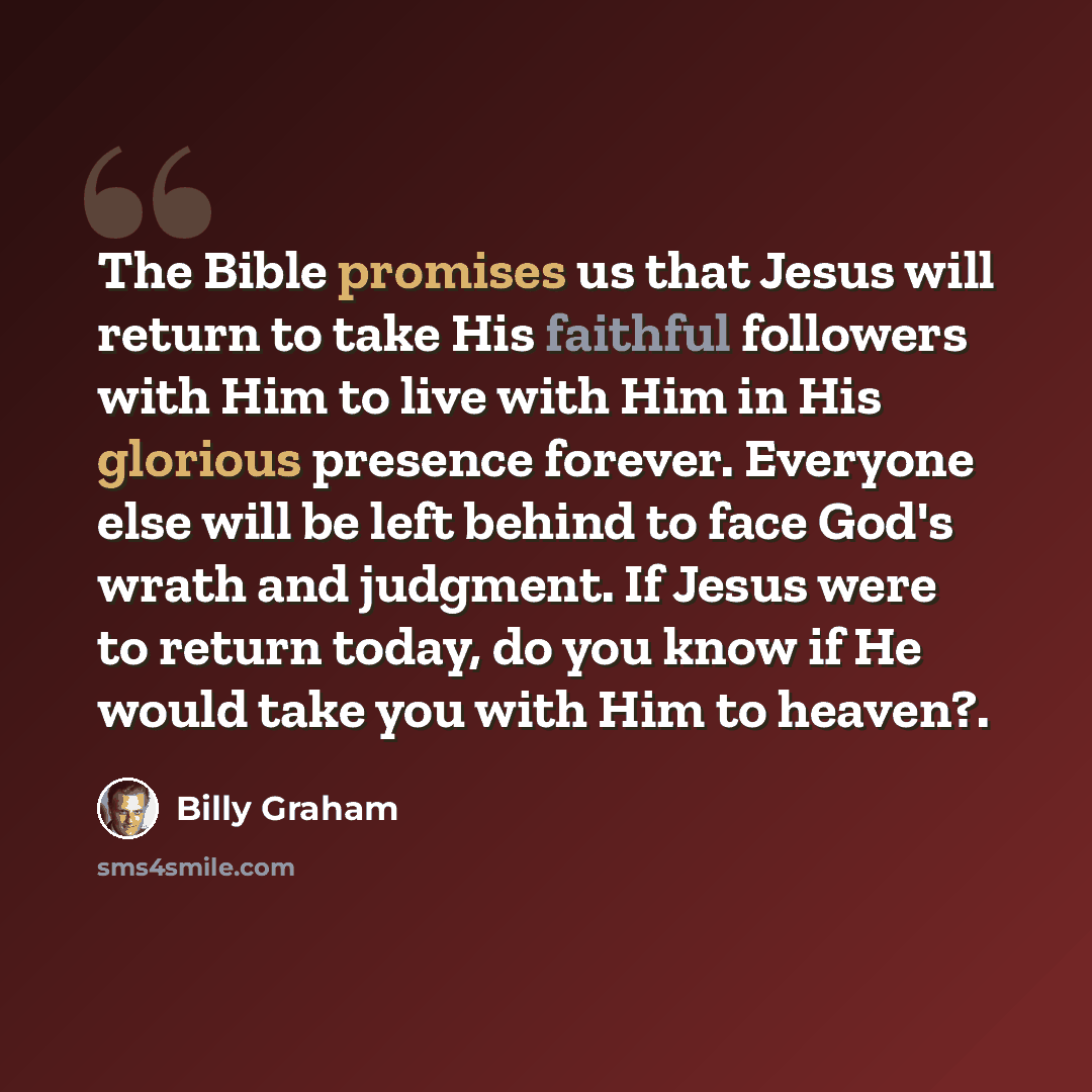 “The Bible promises us that Jesus will return to take His faithful followers with Him to live with Him in His glorious presence forever. Everyone else will be left behind to face God's wrath and judgment. If Jesus were to return today, do you know if He would take you with Him to heaven?.” quote by Billy Graham