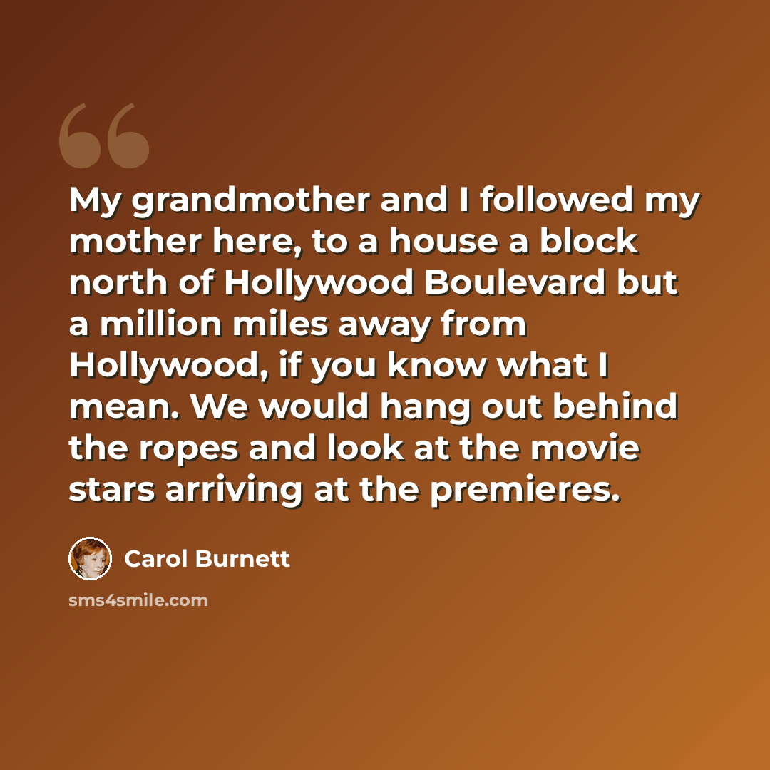 “My grandmother and I followed my mother here, to a house a block north of Hollywood Boulevard but a million miles away from Hollywood, if you know what I mean. We would hang out behind the ropes and look at the movie stars arriving at the premieres.” quote by Carol Burnett