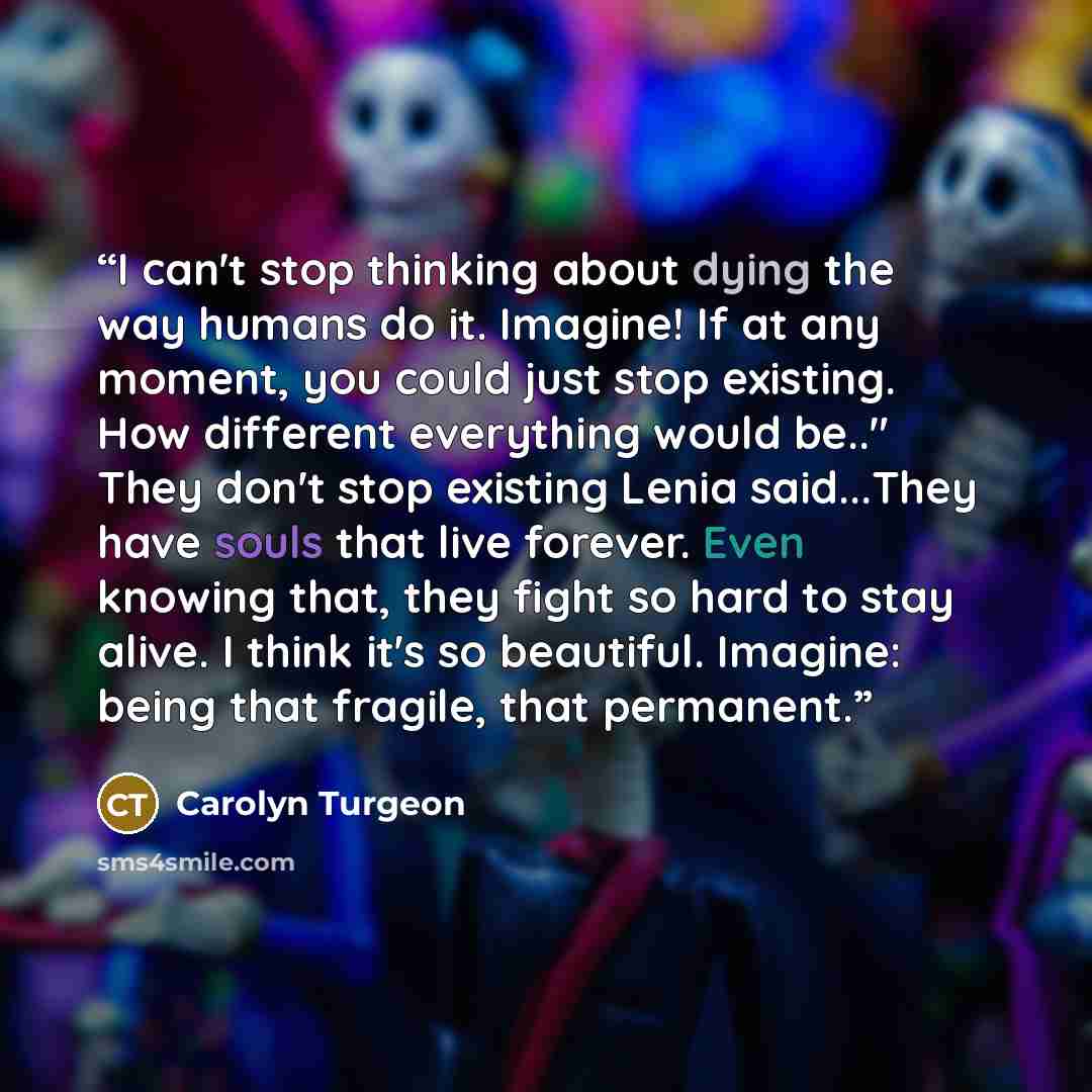 “I can't stop thinking about dying the way humans do it. Imagine! If at any moment, you could just stop existing. How different everything would be.." They don't stop existing Lenia said...They have souls that live forever. Even knowing that, they fight so hard to stay alive. I think it's so…” quote by Carolyn Turgeon