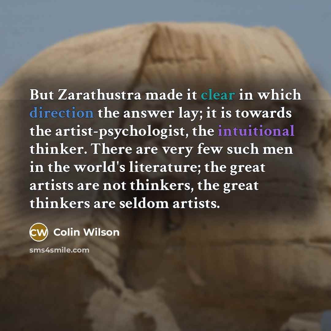 “But Zarathustra made it clear in which direction the answer lay; it is towards the artist-psychologist, the intuitional thinker. There are very few such men in the world's literature; the great artists are not thinkers, the great thinkers are seldom artists.” quote by Colin Wilson