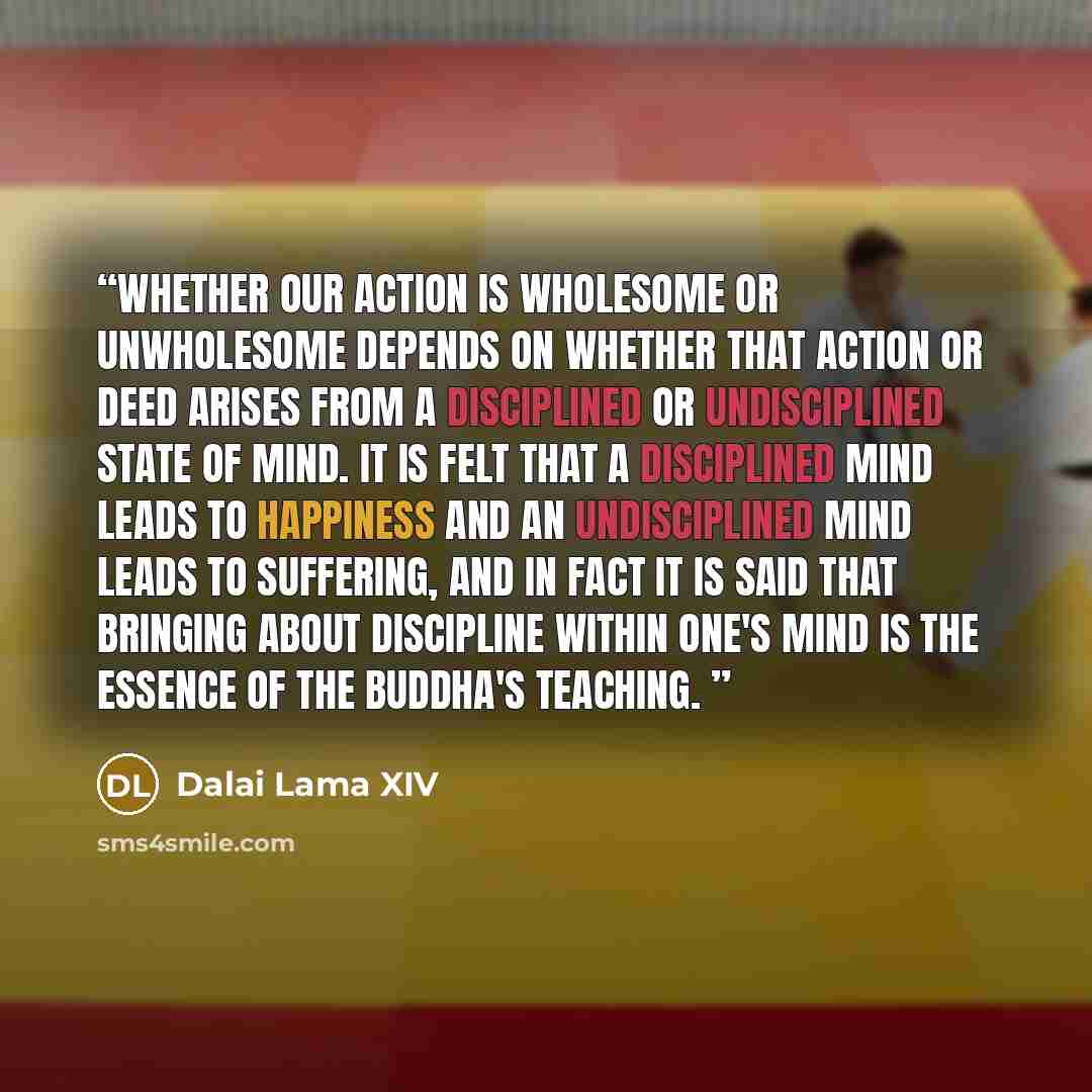 “Whether our action is wholesome or unwholesome depends on whether that action or deed arises from a disciplined or undisciplined state of mind. It is felt that a disciplined mind leads to happiness and an undisciplined mind leads to suffering, and in fact it is said that bringing about discipline…” quote by Dalai Lama XIV