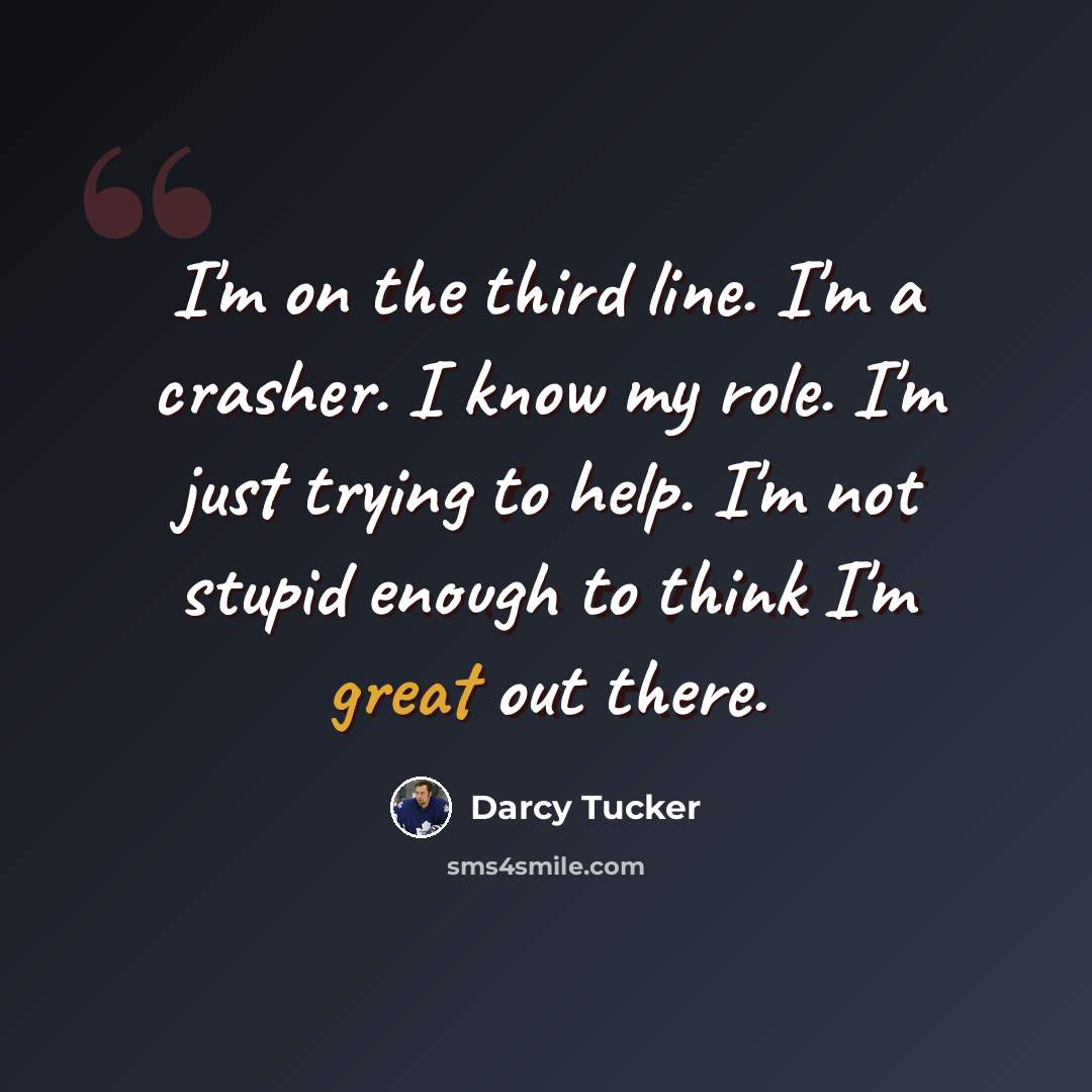 “I'm on the third line. I'm a crasher. I know my role. I'm just trying to help. I'm not stupid enough to think I'm great out there.” quote by Darcy Tucker