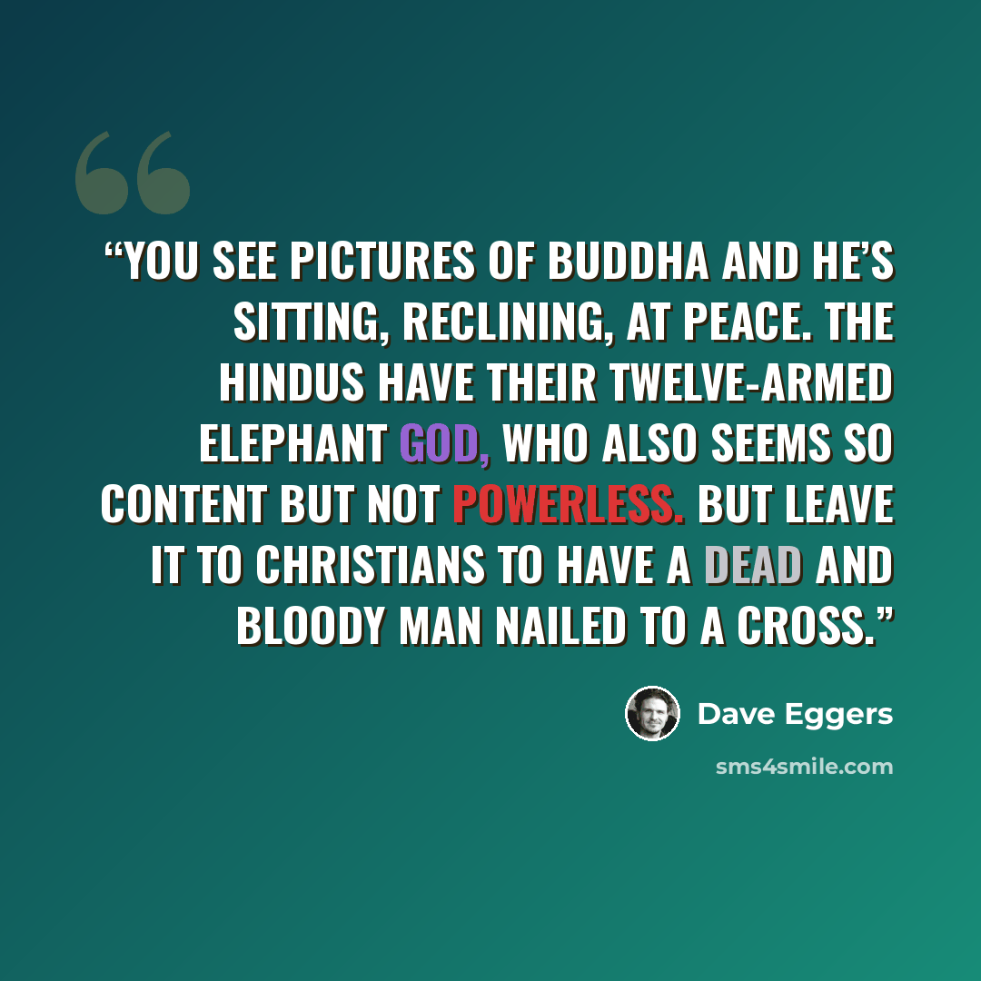 “You see pictures of Buddha and he’s sitting, reclining, at peace. The Hindus have their twelve-armed elephant god, who also seems so content but not powerless. But leave it to Christians to have a dead and bloody man nailed to a cross.” quote by Dave Eggers