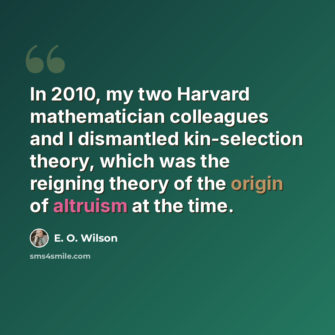 “In 2010, my two Harvard mathematician colleagues and I dismantled kin-selection theory, which was the reigning theory of the origin of altruism at the time.” quote by E. O. Wilson
