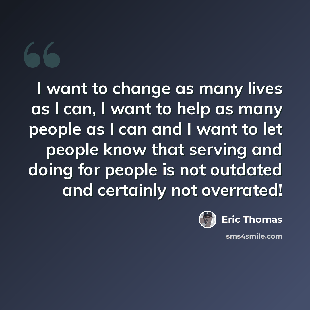 “I want to change as many lives as I can, I want to help as many people as I can and I want to let people know that serving and doing for people is not outdated and certainly not overrated!” quote by Eric Thomas