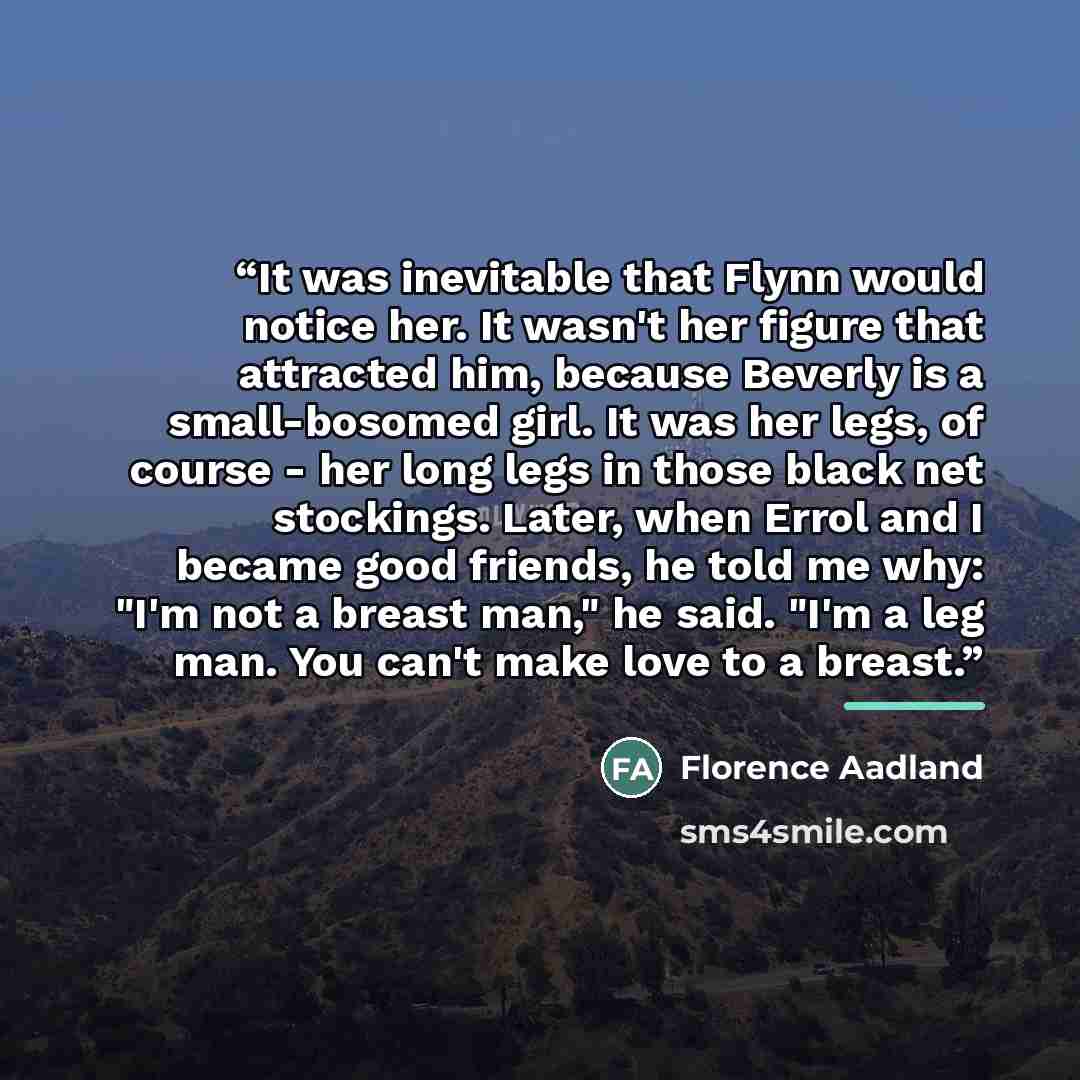 “It was inevitable that Flynn would notice her. It wasn't her figure that attracted him, because Beverly is a small-bosomed girl. It was her legs, of course - her long legs in those black net stockings. Later, when Errol and I became good friends, he told me why: "I'm not a breast man," he said…” quote by Florence Aadland
