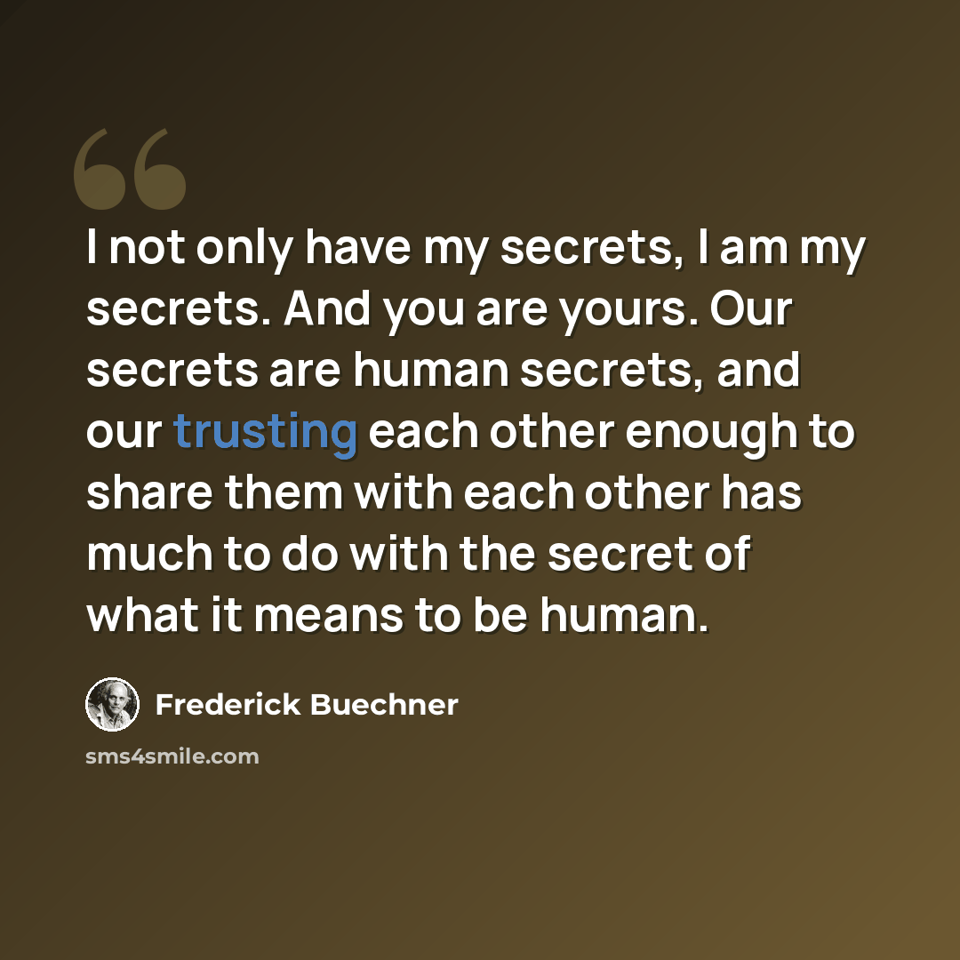 “I not only have my secrets, I am my secrets. And you are yours. Our secrets are human secrets, and our trusting each other enough to share them with each other has much to do with the secret of what it means to be human.” quote by Frederick Buechner
