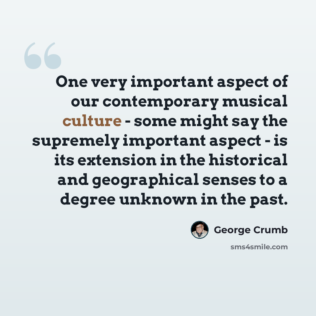 “One very important aspect of our contemporary musical culture - some might say the supremely important aspect - is its extension in the historical and geographical senses to a degree unknown in the past.” quote by George Crumb