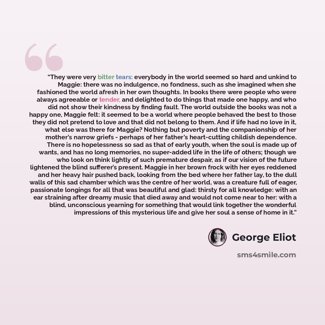 “They were very bitter tears: everybody in the world seemed so hard and unkind to Maggie: there was no indulgence, no fondness, such as she imagined when she fashioned the world afresh in her own thoughts. In books there were people who were always agreeable or tender, and delighted to do things…” quote by George Eliot