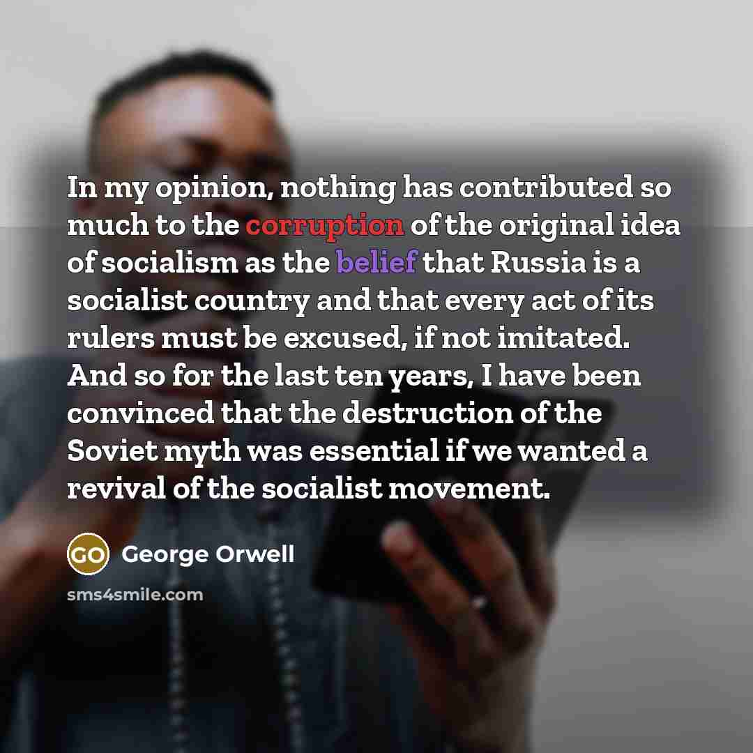“In my opinion, nothing has contributed so much to the corruption of the original idea of socialism as the belief that Russia is a socialist country and that every act of its rulers must be excused, if not imitated. And so for the last ten years, I have been convinced that the destruction of the…” quote by George Orwell