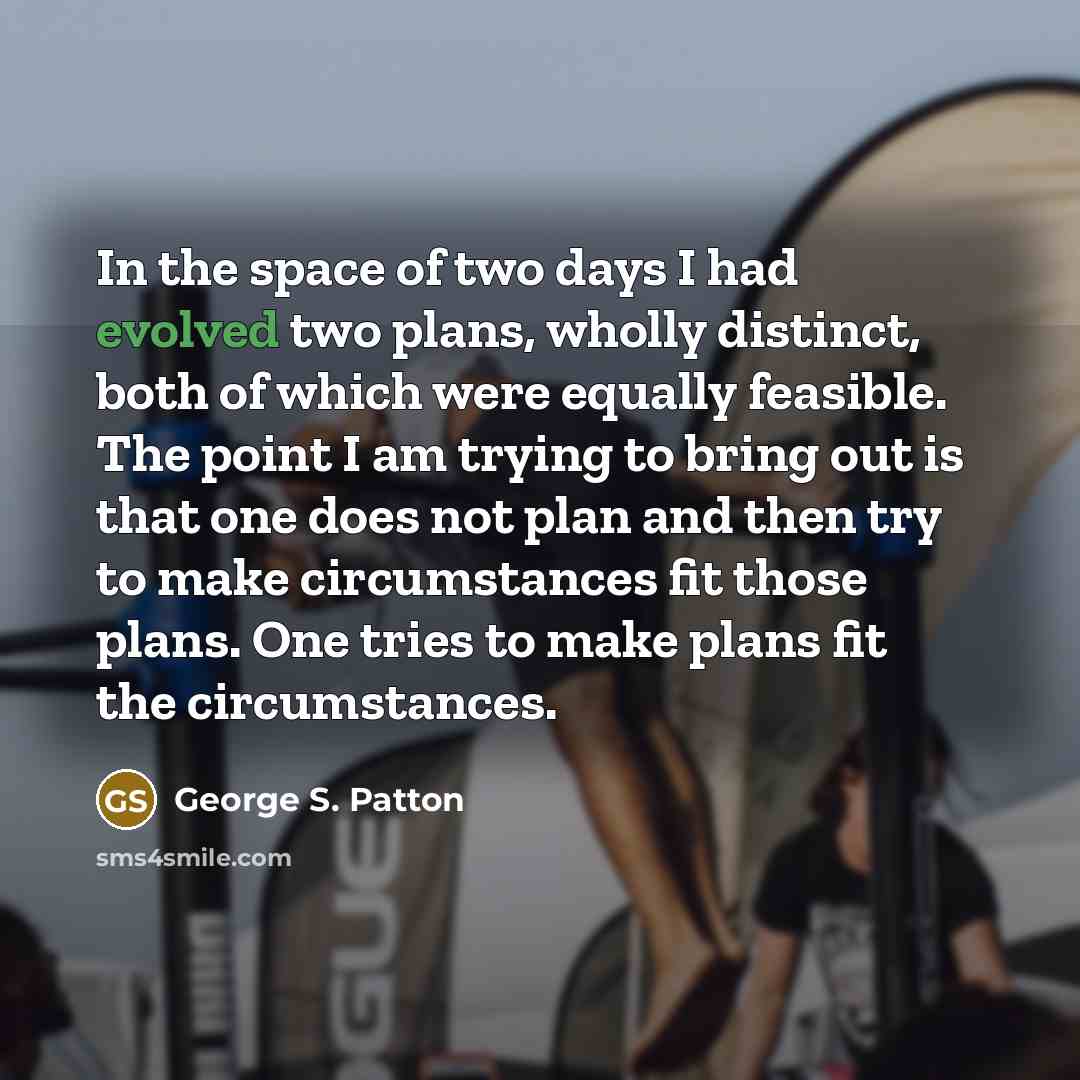 “In the space of two days I had evolved two plans, wholly distinct, both of which were equally feasible. The point I am trying to bring out is that one does not plan and then try to make circumstances fit those plans. One tries to make plans fit the circumstances.” quote by George S. Patton