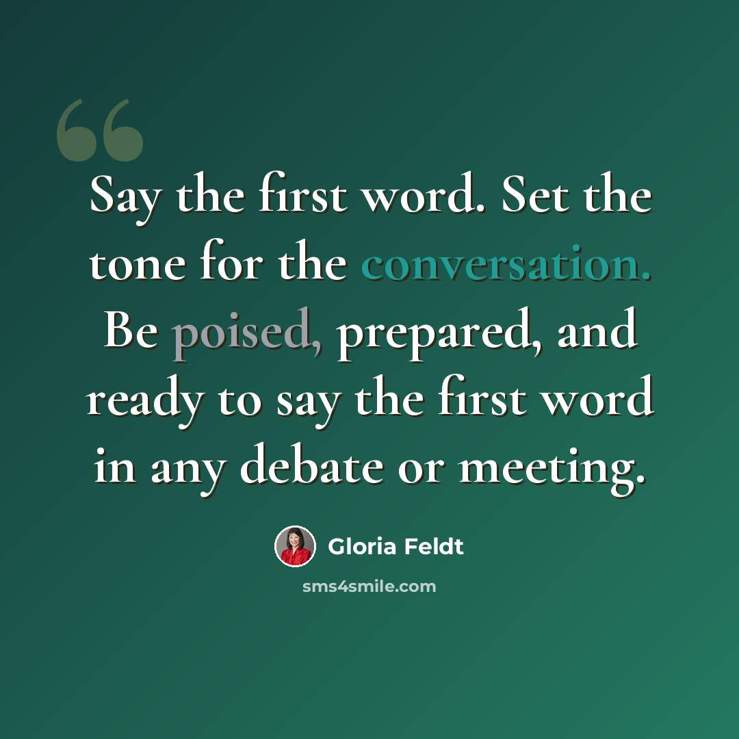 “Say the first word. Set the tone for the conversation. Be poised, prepared, and ready to say the first word in any debate or meeting.” quote by Gloria Feldt