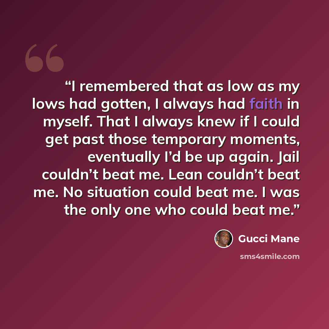 “I remembered that as low as my lows had gotten, I always had faith in myself. That I always knew if I could get past those temporary moments, eventually I’d be up again. Jail couldn’t beat me. Lean couldn’t beat me. No situation could beat me. I was the only one who could beat me.” quote by Gucci Mane